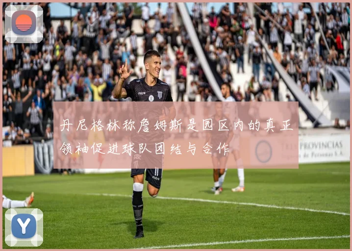丹尼格林称詹姆斯是园区内的真正领袖促进球队团结与合作