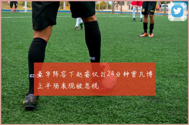 豪华阵容下赵睿仅打24分钟曾凡博上半场表现被忽视