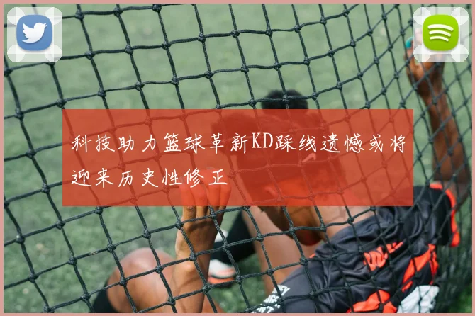 科技助力篮球革新KD踩线遗憾或将迎来历史性修正