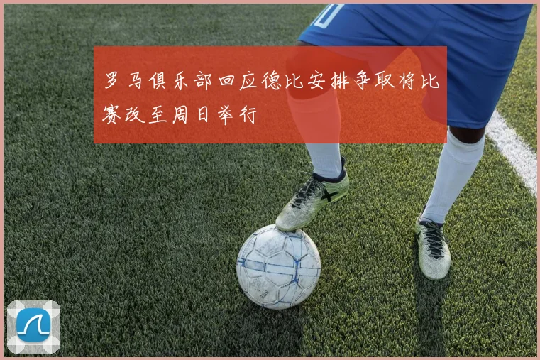罗马俱乐部回应德比安排争取将比赛改至周日举行