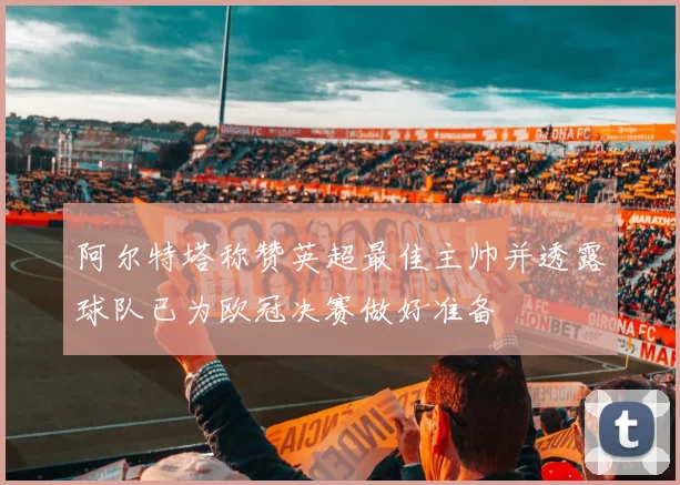 阿尔特塔称赞英超最佳主帅并透露球队已为欧冠决赛做好准备