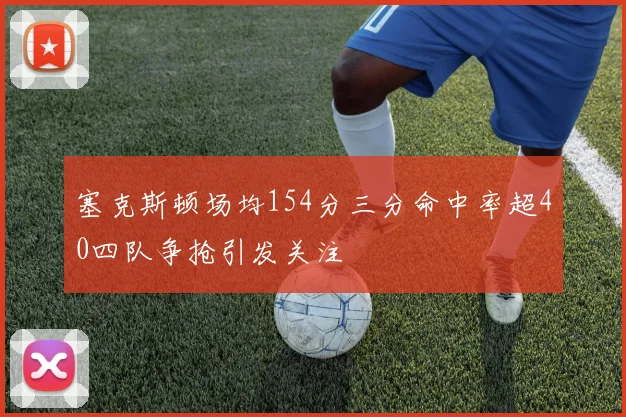 塞克斯顿场均154分三分命中率超40四队争抢引发关注