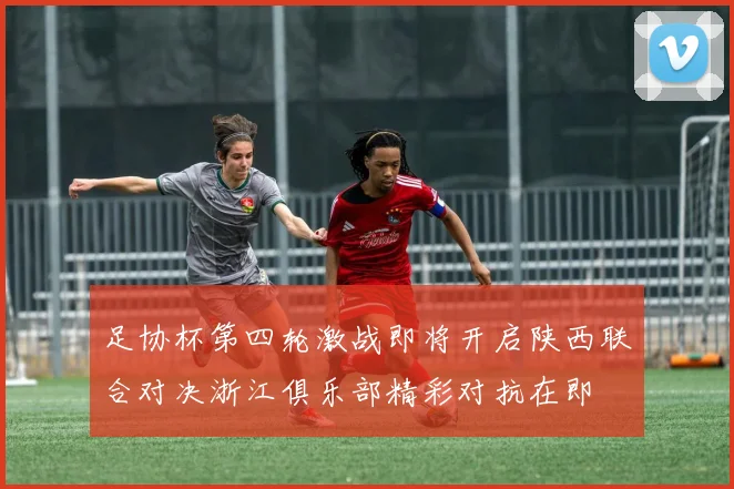 足协杯第四轮激战即将开启陕西联合对决浙江俱乐部精彩对抗在即