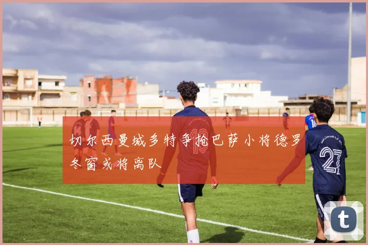 切尔西曼城多特争抢巴萨小将德罗冬窗或将离队