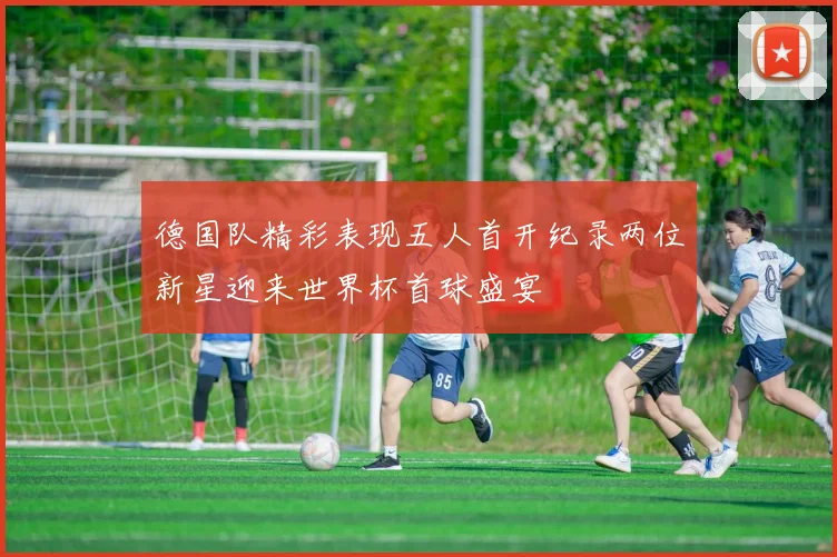 德国队精彩表现五人首开纪录两位新星迎来世界杯首球盛宴