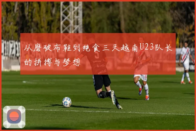从磨破布鞋到绝食三天越南U23队长的拼搏与梦想
