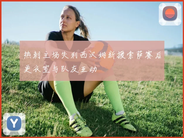 热刺主场失利西汉姆新援索萨赛后更衣室与队友互动