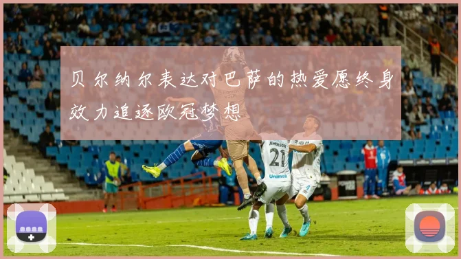 贝尔纳尔表达对巴萨的热爱愿终身效力追逐欧冠梦想