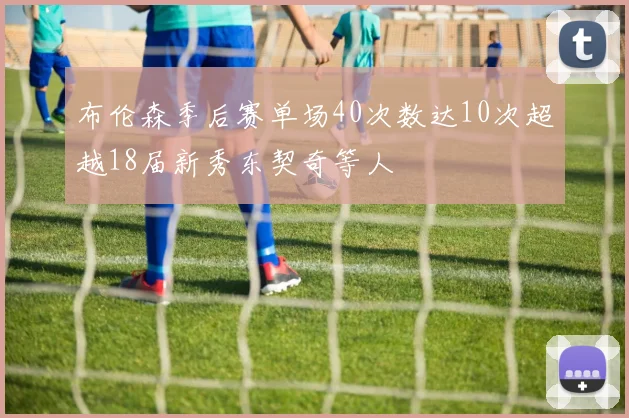 布伦森季后赛单场40次数达10次超越18届新秀东契奇等人