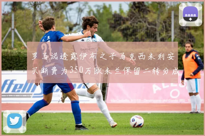 罗马诺透露伊布之子马克西米利安买断费为350万欧米兰保留二转分成