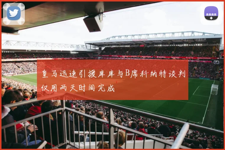 皇马迅速引援库库与B席科纳特谈判仅用两天时间完成