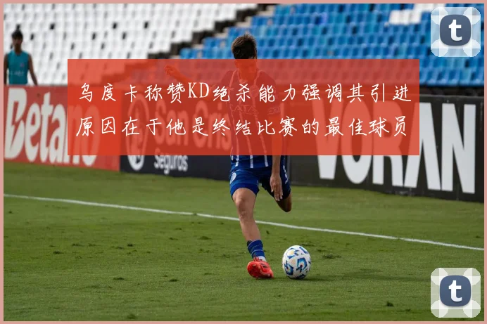 乌度卡称赞KD绝杀能力强调其引进原因在于他是终结比赛的最佳球员