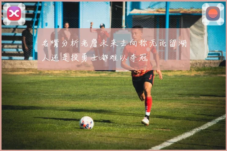 名嘴分析老詹未来去向称无论留湖人还是投勇士都难以夺冠