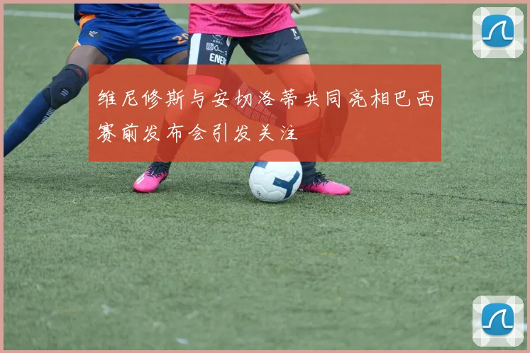 维尼修斯与安切洛蒂共同亮相巴西赛前发布会引发关注