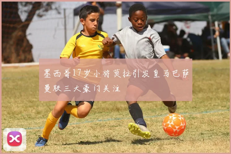 墨西哥17岁小将莫拉引发皇马巴萨曼联三大豪门关注