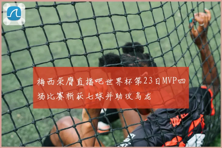 梅西荣膺直播吧世界杯第23日MVP四场比赛斩获七球并助攻乌龙