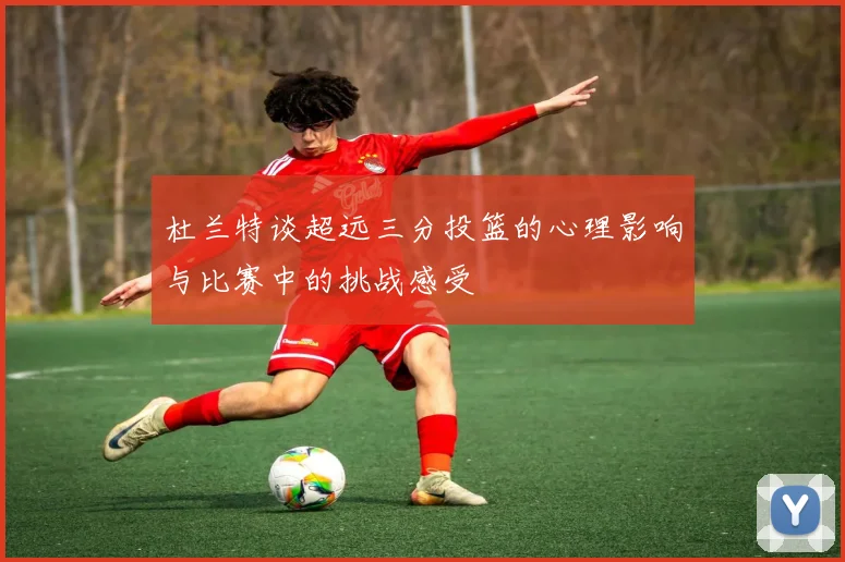 杜兰特谈超远三分投篮的心理影响与比赛中的挑战感受