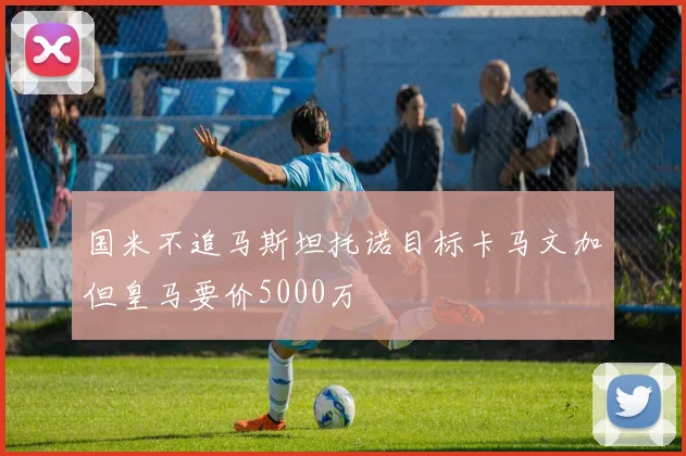 国米不追马斯坦托诺目标卡马文加但皇马要价5000万