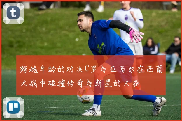 跨越年龄的对决C罗与亚马尔在西葡大战中碰撞传奇与新星的火花