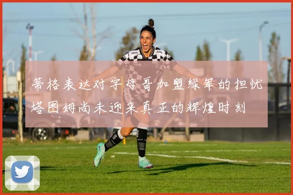 蒂格表达对字母哥加盟绿军的担忧塔图姆尚未迎来真正的辉煌时刻