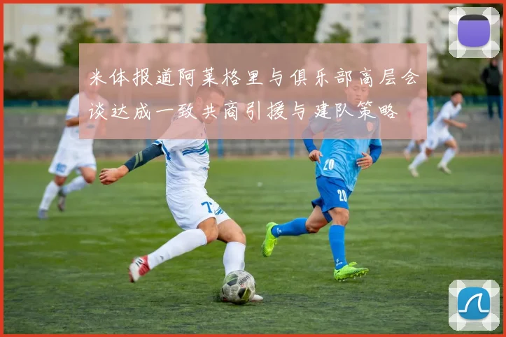 米体报道阿莱格里与俱乐部高层会谈达成一致共商引援与建队策略