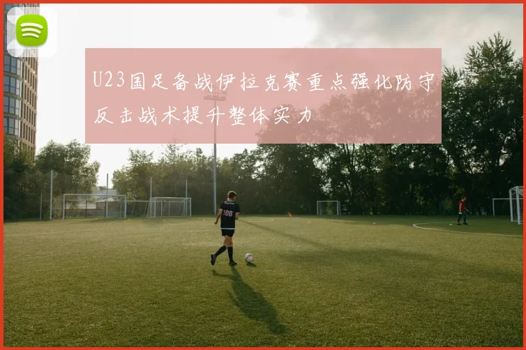 U23国足备战伊拉克赛重点强化防守反击战术提升整体实力